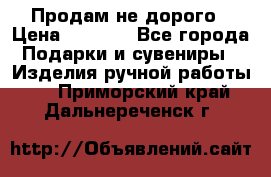 Продам не дорого › Цена ­ 8 500 - Все города Подарки и сувениры » Изделия ручной работы   . Приморский край,Дальнереченск г.